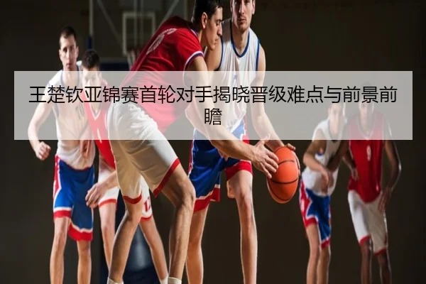 王楚钦亚锦赛首轮对手揭晓晋级难点与前景前瞻
