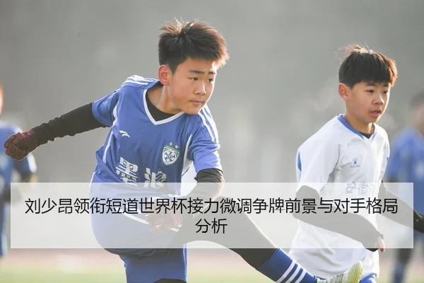 刘少昂领衔短道世界杯接力微调争牌前景与对手格局分析