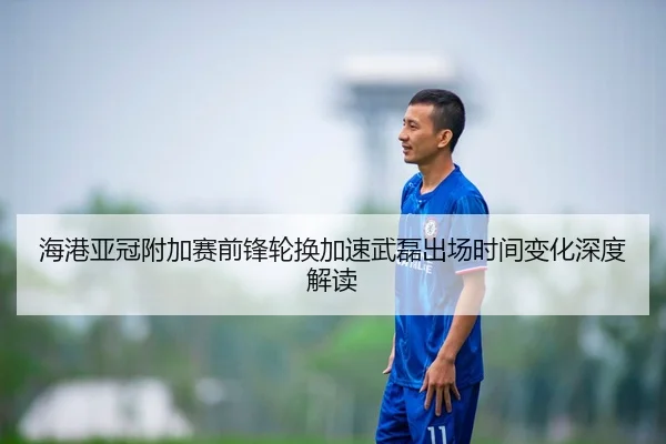 海港亚冠附加赛前锋轮换加速武磊出场时间变化深度解读